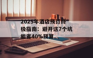 2025年酒店预订终极指南：避开这7个坑能省40%预算