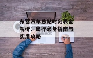 东营汽车总站时刻表全解析：出行必备指南与实用攻略
