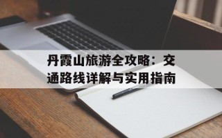 丹霞山旅游全攻略：交通路线详解与实用指南