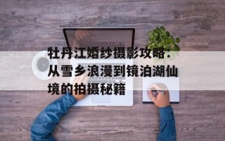 牡丹江婚纱摄影攻略：从雪乡浪漫到镜泊湖仙境的拍摄秘籍