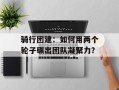 骑行团建：如何用两个轮子碾出团队凝聚力？