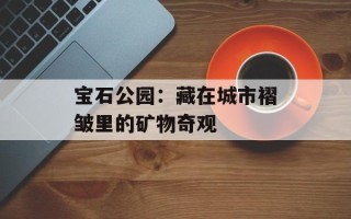 宝石公园：藏在城市褶皱里的矿物奇观