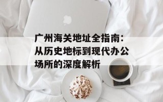 广州海关地址全指南：从历史地标到现代办公场所的深度解析