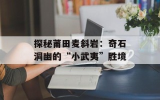 探秘莆田麦斜岩：奇石洞幽的“小武夷”胜境