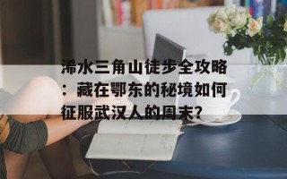浠水三角山徒步全攻略：藏在鄂东的秘境如何征服武汉人的周末？
