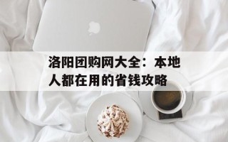 洛阳团购网大全：本地人都在用的省钱攻略