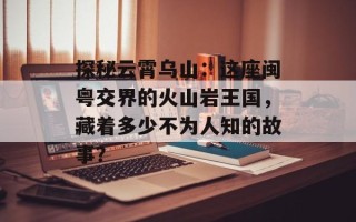 探秘云霄乌山：这座闽粤交界的火山岩王国，藏着多少不为人知的故事？