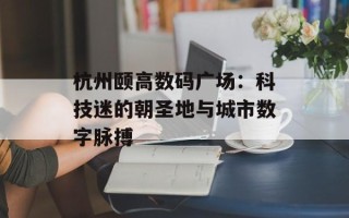 杭州颐高数码广场：科技迷的朝圣地与城市数字脉搏