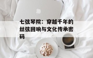七弦琴院：穿越千年的丝弦回响与文化传承密码