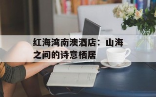 红海湾南澳酒店：山海之间的诗意栖居