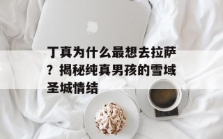 丁真为什么最想去拉萨？揭秘纯真男孩的雪域圣城情结