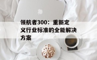 领航者300：重新定义行业标准的全能解决方案