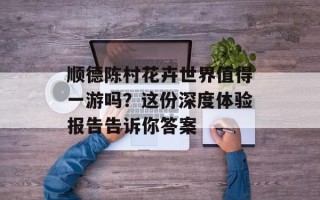 顺德陈村花卉世界值得一游吗？这份深度体验报告告诉你答案