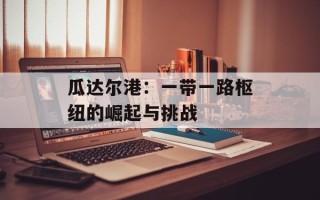 瓜达尔港：一带一路枢纽的崛起与挑战