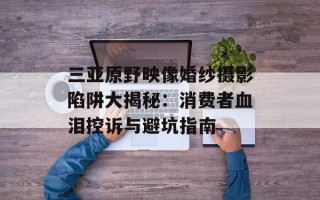 三亚原野映像婚纱摄影陷阱大揭秘：消费者血泪控诉与避坑指南