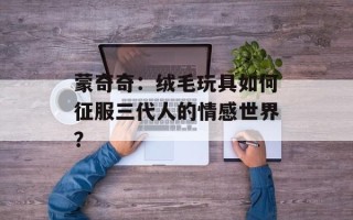 蒙奇奇：绒毛玩具如何征服三代人的情感世界？