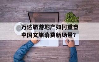 万达旅游地产如何重塑中国文旅消费新场景？