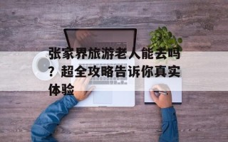 张家界旅游老人能去吗？超全攻略告诉你真实体验