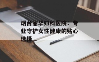 烟台丽华妇科医院：专业守护女性健康的贴心选择