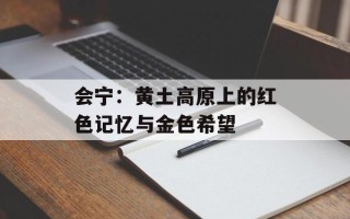 会宁：黄土高原上的红色记忆与金色希望