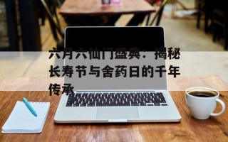 六月六仙门盛典：揭秘长寿节与舍药日的千年传承