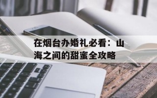 在烟台办婚礼必看：山海之间的甜蜜全攻略