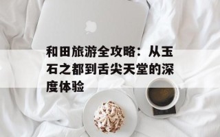 和田旅游全攻略：从玉石之都到舌尖天堂的深度体验