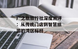 广之旅旅行社深度测评：从传统门店到智慧旅游的湾区标杆