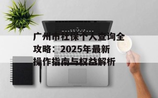 广州市社保个人查询全攻略：2025年最新操作指南与权益解析