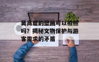 莫高窟的壁画可以拍照吗？揭秘文物保护与游客需求的矛盾