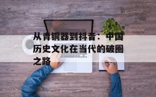 从青铜器到抖音：中国历史文化在当代的破圈之路