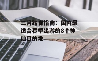 三月踏青指南：国内最适合春季出游的8个神仙目的地