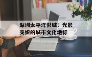 深圳太平洋影城：光影交织的城市文化地标