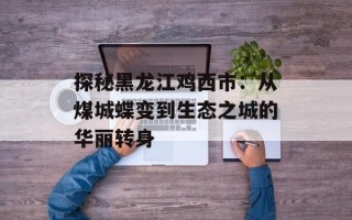 探秘黑龙江鸡西市：从煤城蝶变到生态之城的华丽转身