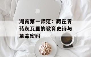 湖南第一师范：藏在青砖灰瓦里的教育史诗与革命密码