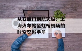 从石库门到航天城：上海火车站至虹桥机场的时空穿越手册