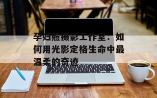 孕妇照摄影工作室：如何用光影定格生命中最温柔的奇迹