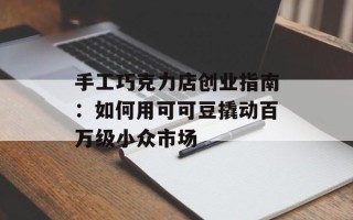 手工巧克力店创业指南：如何用可可豆撬动百万级小众市场