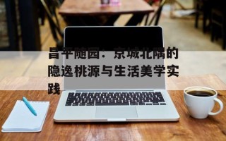 昌平随园：京城北隅的隐逸桃源与生活美学实践