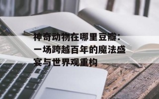 神奇动物在哪里豆瓣：一场跨越百年的魔法盛宴与世界观重构