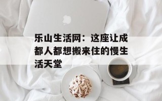 乐山生活网：这座让成都人都想搬来住的慢生活天堂