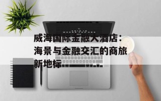 威海国际金融大酒店：海景与金融交汇的商旅新地标