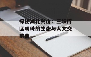探秘湖北兴山：三峡库区明珠的生态与人文交响曲