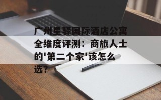 广州星驿国际酒店公寓全维度评测：商旅人士的'第二个家'该怎么选？