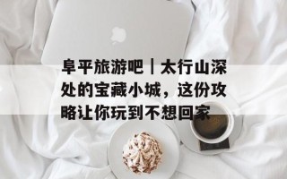 阜平旅游吧｜太行山深处的宝藏小城，这份攻略让你玩到不想回家