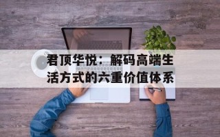 君顶华悦：解码高端生活方式的六重价值体系