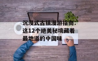 沉浸式古镇漫游指南：这12个绝美秘境藏着最地道的中国味