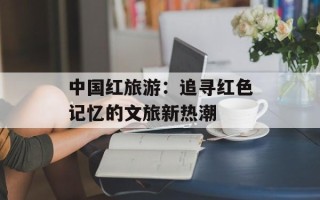 中国红旅游：追寻红色记忆的文旅新热潮
