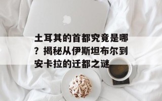 土耳其的首都究竟是哪？揭秘从伊斯坦布尔到安卡拉的迁都之谜