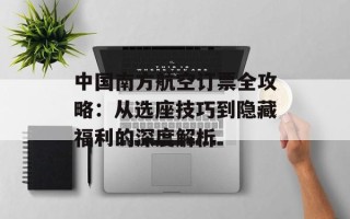 中国南方航空订票全攻略：从选座技巧到隐藏福利的深度解析